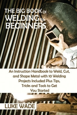 The Big Book of Welding for Beginners: An Instruction Handbook to Weld, Cut, and Shape Metal with 10 Welding Projects Included Plus Tips, Tricks and T Paperback C.U Publishing LLC