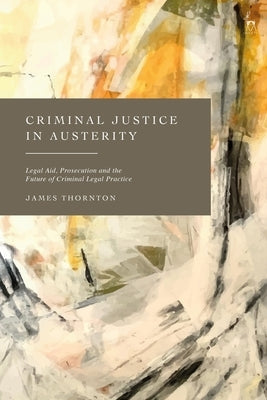 Criminal Justice in Austerity: Legal Aid, Prosecution and the Future of Criminal Legal Practice by Thornton, James