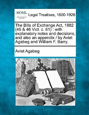 The Bills of Exchange ACT, 1882 (45 & 46 Vict. C. 61): With Explanatory Notes and Decisions, and Also an Appendix / By Aviet Agabeg and William F. Bar by Agabeg, Aviet